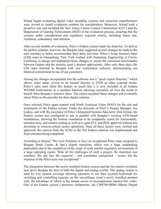 Schaaf began evaluating digital video recording systems and numerous manufacturers
were invited to install evaluation systems for consideration. Moreover, Schaaf took a
proactive role and included the New Jersey Casino Control Commission (CCC) and the
Department of Gaming Enforcement (DGE) in the evaluation process, ensuring that the
systems under consideration met regulatory required criteria, including frame rate,
resolution, redundancy and retention.
After several months of evaluation, Pelco’s Endura system made the short list. To deliver
the perfect solution, however, the Borgata team suggested several changes be made to the
user interface to better accommodate their daily activities. Pelco’s Large Systems Sales
(LSS) team in Orangeburg, New York worked with Sustaining Engineering in Clovis,
California, to design and implement those changes to ensure the maximum functionality
between Endura and the security team’s distinct applications. After only three days, the
LSS team returned to Borgata with new workstation software, demonstrating our
fanatical commitment to one of our customers.
Among the changes incorporated into the software was a “quick export function,” which
allows video under review to be burned directly to DVD or other external media.
Pelco’s sales team liked this feature so much that it is now included in all Endura
WS5000 workstations as a standard function allowing customers all over the world to
benefit from Borgata’s intuitive ideas. The casino accepted these changes and eventually
chose Pelco as the provider for their digital solution.
Once selected, Pelco again teamed with North American Video (NAV) for the sale and
installation of the Endura system. Under the direction of NAV’s Project Manager, Joe
Laskay, and with the assistance of Pelco’s Integrated Systems Specialist, Dirk Demar, the
Endura system was configured to run in parallel with Borgata’s existing VCR-based
installations, allowing the Endura installation to be completely tested for functionality,
retention time, and camera routing as well as to gain CCC and DGE approval without any
downtime to mission-critical casino operations. Once all these factors were verified and
approved, the cutover from the VCRs to the full Endura solution was implemented and
final commissioning completed.
According to Schaaf, “We were fortunate to have an exceptional Pelco team assigned to
Borgata Hotel Casino & Spa’s digital transition, which was a huge undertaking
particularly due to the complexity of the scope of work and the regulatory environment of
a large operating casino. With all the challenges of such a project, the transition was
seamless. We did face the expected – and sometimes unexpected – issues, but the
response of the Pelco team was exceptional.”
The integration between the newly installed Endura system and the two matrix switchers
now gives Borgata the best of both the digital and analog worlds. The analog system is
used for live camera coverage allowing operators to use their joystick keyboards for
switching and controlling cameras on the surveillance room’s newly installed monitor
wall, the advantage of which is the instant access to uncompressed, latency-free video.
One of the Endura system’s premiere components, the CM9700-MDD (Matrix Digital
 