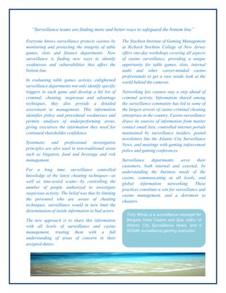“Surveillance teams are finding more and better ways to safeguard the bottom line”
The Stockton Institute of Gaming Management
at Richard Stockton College of New Jersey
offers one-day workshops covering all aspects
of casino surveillance, providing a unique
opportunity for table games, slots, internal
audit and other career-minded casino
professionals to get a rare inside look at the
world behind the cameras.
Networking lets casinos stay a step ahead of
criminal activity. Information shared among
the surveillance community has led to some of
the largest arrests of casino criminal cheating
enterprises in the country. Casino surveillance
draws its sources of information from master
contact email lists, controlled internet portals
maintained by surveillance insiders, posted
newsletters like the Atlantic City Surveillance
News, and meetings with gaming enforcement
police and gaming conferences.
Surveillance departments serve their
customers, both internal and external, by
understanding the business needs of the
casino, communicating at all levels, and
global information networking. These
practices constitute a win for surveillance and
casino management, and a detriment to
cheaters.
Everyone knows surveillance protects casinos by
monitoring and protecting the integrity of table
games, slots and finance departments. Now
surveillance is finding new ways to identify
weaknesses and vulnerabilities that affect the
bottom line.
In evaluating table games activity, enlightened
surveillance departments not only identify specific
triggers in each game and develop a hit list of
criminal, cheating, suspicious and advantage
techniques, they also provide a detailed
assessment to management. This information
identifies policy and procedural weaknesses and
permits analyses of underperforming areas,
giving executives the information they need for
continued shareholder confidence.
Systematic and professional investigative
principles are also used in non-traditional areas
such as litigation, food and beverage and risk
management.
For a long time, surveillance controlled
knowledge of the latest cheating techniques—as
well as time-tested scams—by controlling the
number of people authorized to investigate
suspicious activity. The belief was that by limiting
the personnel who are aware of cheating
techniques, surveillance would in turn limit the
dissemination of inside information to bad actors.
The new approach is to share this information
with all levels of surveillance and casino
management, trusting them with a full
understanding of areas of concern in their
assigned duties.
Tony Weiss is a surveillance manager for
Borgata Hotel Casino and Spa, editor of
Atlantic City Surveillance News, and a
SIGMA surveillance gaming instructor.
 