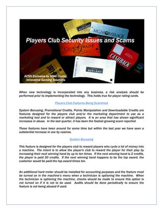 When new technology is incorporated into any business, a risk analysis should be
performed prior to implementing the technology. This holds true for player rating cards.
Players Club Features Being Scammed
System Bonusing, Promotional Credits, Points Manipulation and Downloadable Credits are
features designed for the players club and/or the marketing department to use as a
marketing tool and to reward or attract players. It is an area that has shown significant
increases in abuse. In the last quarter, it has been the fastest growing scam reported.
These features have been around for some time but within the last year we have seen a
substantial increase in use by casinos.
System Bonusing
This feature is designed for the players club to reward players who cycle a lot of money into
a machine. The intent is to allow the player's club to reward the player for their play by
increasing their next winning hand by up to ten times. If the next winning hand is 2 credits,
the player is paid 20 credits. If the next winning hand happens to be the top award, the
customer would be paid the top award times ten.
An additional hard meter should be installed for accounting purposes and the feature must
be turned on in the machine’s menu when a technician is optioning the machine. When
the technician is optioning the machine, checks should be made to ensure this option is
not turned on if it is not to be used. Audits should be done periodically to ensure the
feature is not being abused if used.
Players Club Security Issues and ScamsPlayers Club Security Issues and ScamsPlayers Club Security Issues and ScamsPlayers Club Security Issues and Scams
ACSN Exclusive by Mike Crump,ACSN Exclusive by Mike Crump,ACSN Exclusive by Mike Crump,ACSN Exclusive by Mike Crump,
Innovative Gaming SolutionsInnovative Gaming SolutionsInnovative Gaming SolutionsInnovative Gaming Solutions
 