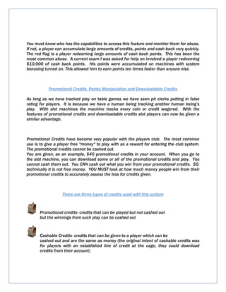 You must know who has the capabilities to access this feature and monitor them for abuse.
If not, a player can accumulate large amounts of credits, points and cash back very quickly.
The red flag is a player redeeming large amounts of cash back points. This has been the
most common abuse. A current scam I was asked for help on involved a player redeeming
$10,000 of cash back points. His points were accumulated on machines with system
bonusing turned on. This allowed him to earn points ten times faster than anyone else.
Promotional Credits, Points Manipulation and Downloadable Credits
As long as we have tracked play on table games we have seen pit clerks putting in false
rating for players. It is because we have a human being tracking another human being’s
play. With slot machines the machine tracks every coin or credit wagered. With the
features of promotional credits and downloadable credits slot players can now be given a
similar advantage.
Promotional Credits have become very popular with the players club. The most common
use is to give a player free "money" to play with as a reward for entering the club system.
The promotional credits cannot be cashed out.
You are given, as an example, $40 promotional credits in your account. When you go to
the slot machine, you can download some or all of the promotional credits and play. You
cannot cash them out. You CAN cash out what you win from your promotional credits. SO,
technically it is not free money. YOU MUST look at how much money people win from their
promotional credits to accurately assess the loss for credits given.
There are three types of credits used with this system
Promotional credits- credits that can be played but not cashed out
but the winnings from such play can be cashed out
Cashable Credits- credits that can be given to a player which can be
cashed out and are the same as money (the original intent of cashable credits was
for players with an established line of credit at the cage, they could download
credits from their account)
 