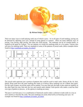There are many ways to mark playing cards one of which is juice. As in all types of card marking, juicing can
be detected by adjusting your eyes, instead of using glasses or contacts. There are many
juicing. Line juicing, edge juicing, also dime dot sized juicing. The markings can be on crooked decks, or
marked on the game by a player. For our industry we would see markings done on a live game. Various sites
sell juice for marking cards. There are standards to some of the patterns of j
found on http://cardshark.us/readers_frs.shtml
The juiced cards represent just a portion of patterns that could be used to mark cards. Notice all the 10, Jack,
Queen, King cards have the same marking this leads us to believe these markings are for a Black Jack game.
For this type of game, not all the cards will be marked. You may find only the high or plus cards are marked, on
the other hand you may find only the low and neutral cards marked. Each person who marks a card has
own type of pattern or process, so the options to marking are many.
The juice is not fruit juice, it is a combination of chemicals used to make a solution to mark cards in a way as
not to destroy or discolor the cards. The juice markings are easily observed by un
example was found on http://cardshark.us/readers_frs.shtml
By Michael Soldyn, ACSN
There are many ways to mark playing cards one of which is juice. As in all types of card marking, juicing can
be detected by adjusting your eyes, instead of using glasses or contacts. There are many
juicing. Line juicing, edge juicing, also dime dot sized juicing. The markings can be on crooked decks, or
marked on the game by a player. For our industry we would see markings done on a live game. Various sites
cards. There are standards to some of the patterns of juiced cards, (
http://cardshark.us/readers_frs.shtml)
The juiced cards represent just a portion of patterns that could be used to mark cards. Notice all the 10, Jack,
Queen, King cards have the same marking this leads us to believe these markings are for a Black Jack game.
ards will be marked. You may find only the high or plus cards are marked, on
the other hand you may find only the low and neutral cards marked. Each person who marks a card has
o the options to marking are many.
The juice is not fruit juice, it is a combination of chemicals used to make a solution to mark cards in a way as
not to destroy or discolor the cards. The juice markings are easily observed by un-focusing your eyes. An
http://cardshark.us/readers_frs.shtml.
By Michael Soldyn, ACSN
There are many ways to mark playing cards one of which is juice. As in all types of card marking, juicing can
be detected by adjusting your eyes, instead of using glasses or contacts. There are many different ways of
juicing. Line juicing, edge juicing, also dime dot sized juicing. The markings can be on crooked decks, or
marked on the game by a player. For our industry we would see markings done on a live game. Various sites
uiced cards, (three examples below
The juiced cards represent just a portion of patterns that could be used to mark cards. Notice all the 10, Jack,
Queen, King cards have the same marking this leads us to believe these markings are for a Black Jack game.
ards will be marked. You may find only the high or plus cards are marked, on
the other hand you may find only the low and neutral cards marked. Each person who marks a card has their
The juice is not fruit juice, it is a combination of chemicals used to make a solution to mark cards in a way as
focusing your eyes. An
 