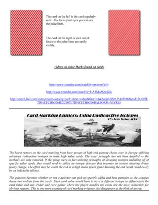 Videos on Juice Marks found on cards
http://www.youtube.com/watch?v=gxircrssY64
http://www.youtube.com/watch?v=UA5MqZQwGJk
http://search.live.com/video/results.aspx?q=card+cheat+video&first=41&docid=868125442586&mid=2C607E
7D91CFCB6C061E2C607E7D91CFCB6C061E&FORM=VIVR15
The latest rumors on the card marking front have groups of high end gaming cheats over in Europe utilizing
advanced radioactive isotopes to mark high value cards. The exact principle has not been detailed as the
methods are only rumored. If the group were in fact utilizing principles of decaying isotopes radiating off of
specific value cards, they would need to utilize an isotope detector that becomes an instant cheating device
felony charge. The effort may be worth the risk in a high stakes poker game knowing the end result could easily
be an indictable offense.
The question becomes whether or not a detector can pick up specific alpha and beta particles as the isotopes
decay and radiate from the cards. Each card value would have to have a different isotope to differentiate the
card value and suit. Poker and card games where the player handles the cards are the most vulnerable for
obvious reasons. This is one more example of card marking evidence that disappears at the blink of an eye.
The card on the left is the card regularly
seen. Un-focus your eyes you can see
the juice lines.
The card on the right is seen out of
focus so the juice lines are easily
visible.
Card Marking Rumors:Card Marking Rumors:Card Marking Rumors:Card Marking Rumors: UsingUsingUsingUsing Radioactive IsotopesRadioactive IsotopesRadioactive IsotopesRadioactive Isotopes
BY: Tony Weiss, ACSN
 