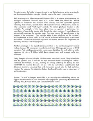 Decoder) creates the bridge between the matrix and digital systems, acting as a decoder
and decompressing Endura recorded video for input to the matrix systems inputs.
Such an arrangement allows any recorded camera feed to be viewed on any monitor. An
intelligent connection from the matrix CPU to the MDD then allows the CM9700
keyboard to manipulate the recorded video directly from the keyboard’s joystick,
permitting fast forward, rewind, frame advancement forward or backward, pause and
other commonly used “VCR type” controls. An instant playback function is also
available. An example of this takes place when an operator is performing live
surveillance of a particular gaming table through the matrix switcher. A simple keystroke
automatically retrieves the recorded video from that camera 30 seconds prior to the
issuance of the command. That recorded video is then displayed on the operator’s
working monitor so that a “quick review” can be performed without going to a separate
workstation. This makes the overall operation much more intuitive and simple than the
previously installed VHS-based system.
Another advantage of the digital recording solution is the outstanding picture quality
Endura displays. All cameras are recorded in real time, 30 images per second in 4 CIF
resolution. And with Endura’s superior compression algorithm, this is all achieved with a
maximum bit rate of 2 MBps, which keeps storage costs and network traffic to a
minimum.
Today, Borgata relies on Pelco for all of its casino surveillance needs. They are satisfied
with the system’s ease of use and are well positioned to take advantage of Endura’s
continued development. In fact, planning is already underway to deploy the new
NET5402R-HD Endura decoders for use with the surveillance department’s high
definition monitors, providing them with the proper aspect ratio for high definition
viewing. We welcome Borgata to the Endura family and look forward to many years of
working together.
Sidebar: The staff at Borgata would like to acknowledge the outstanding service and
support they have received from numerous Pelco employees, specifically: Kevin Bozarth,
Anthony Benz, Kevin O’Brien, Dirk Demar and Walter Santos.
 