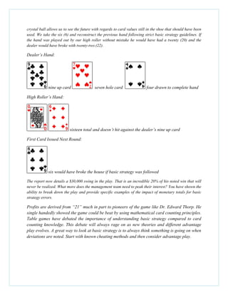 crystal ball allows us to see the future with regards to card values still in the shoe that should have been
used. We take the six (6) and reconstruct the previous hand following strict basic strategy guidelines. If
the hand was played out by our high roller without mistake he would have had a twenty (20) and the
dealer would have broke with twenty-two (22).
Dealer’s Hand:
nine up card seven hole card four drawn to complete hand
High Roller’s Hand:
sixteen total and doesn’t hit against the dealer’s nine up card
First Card Issued Next Round:
six would have broke the house if basic strategy was followed
The report now details a $30,000 swing in the play. That is an incredible 20% of his noted win that will
never be realized. What more does the management team need to peak their interest? You have shown the
ability to break down the play and provide specific examples of the impact of monetary totals for basic
strategy errors.
Profits are derived from “21” much in part to pioneers of the game like Dr. Edward Thorp. He
single handedly showed the game could be beat by using mathematical card counting principles.
Table games have debated the importance of understanding basic strategy compared to card
counting knowledge. This debate will always rage on as new theories and different advantage
play evolves. A great way to look at basic strategy is to always think something is going on when
deviations are noted. Start with known cheating methods and then consider advantage play.
 