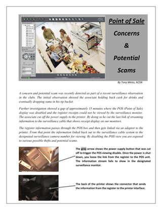 By Tony Weiss, ACSN
A concern and potential scam was recently detected as part of a recent surveillance observation
in the clubs. The initial observation showed the associate holding back cash for drinks and
eventually dropping same in his tip bucket.
Further investigation showed a gap of approximately 15 minutes where the POS (Point of Sale)
display was disabled and the register receipts could not be viewed by the surveillance monitor.
The associate cut off the power supply to the printer. By doing so he cut the last link of streaming
information to the surveillance cable that shows receipt display on our monitors.
The register information passes through the POS box and then gets linked via an adaptor to the
printer. From that point the information linked back out to the surveillance cable system to the
designated surveillance camera number for viewing. By disabling the POS view you are exposed
to various possible thefts and potential scams.
Point of Sale
Concerns
&
Potential
Scams
The gray arrow shows the power supply button that was cut
off to trigger the POS viewing disable. Once the power is shut
down, you loose the link from the register to the POS unit.
The information stream fails to show in the designated
surveillance monitor.
The back of the printer shows the connector that sends
the information from the register to the printer interface.
 