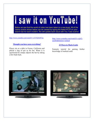 http://www.youtube.com/watch?v=ejJr2-
auxDo&feature=related
23 Ways to Mark Cards
Fantastic tutorial for gaining further
knowledge of marked cards
http://www.youtube.com/watch?v=s31YQAJN7ac
Thought you have seen everything?
Player sits at a table in Fresno, California and
placed a bag of pot as his bet. When it is
questioned he simply adjusts the bet by taking
a few buds back.
Below we see that the world of video has been taken to a new level. All of the
casino scams shown below can be viewed by typing the listed HTTP on your
search bar for each incident. We will update each issue with You Tube scams!
 