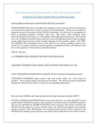 Hackers Homepage still selling cheating devices. Here is their most current offerings:
GAMBLING MACHINE JACKPOTTER & CREDIT SIGNALER
OUR GAMBLING MACHINE JACKPOTTER HITS THE JACKPOT!!!
MICRO EDITION (This device will affect ALL machines in ALL countries) Click on above photo
to see the results of the device used on a machine with a ticket printer. We have now combined 2
products into one with exclusive DUAL-ATTACK technology. Use this device to manipulate all
kinds of gambling machines including video slots, video poker, video blackjack, fruit,
electromechanical slot machines, etc. All machines will be affected using this device. We've tested
it on over 30 different machines from around the world with differing positive results including:
credits added, larger payouts, and the outright emptying of entire machine contents. YOU WILL
BE AMAZED! This concealable device can be placed in an ordinary handbag, camera case,
pocket, etc... So small, it will fit in a pack of cigarettes, including the battery, and still have room
for several cigarettes!!! Powered by a standard AA battery.
$249.00 Buy Now
A CUSTOMER FAXED THIS SLOT MACHINE VOUCHER (8/5/06)
ANOTHER CUSTOMER FAXED THESE 2 SLOT MACHINE VOUCHERS (10/12/06)
THEY PURCHASED OUR BEST DEAL 5 BELOW, We have blacked out identifying numbers.
ATTENTION CUSTOMERS, please email or fax your results, tickets, etc... from using our
products. We are always happy to hear from our customers. We will never release any personal
information and will always remove or black out any identifying information.
But wait, there's MORE, order today and get the following 3 manuals absolutely FREE!!!
876 BILL CHANGER JACKPOTTING The manual describes how to easily JACKPOT several
popular BILL CHANGING machines. These machines can hold as much as $3,600.00 in quarters
and you can JACKPOT the ENTIRE CONTENTS of these machines. We include 2 methods with
NO special tools needed or no device to build, in fact, one method would appear to be using the
machine normally. These Bill Changers are commonly found at many 24 hour self-serve CAR
WASH facilities making it perfect because you could go late at night and no one will be around to
 