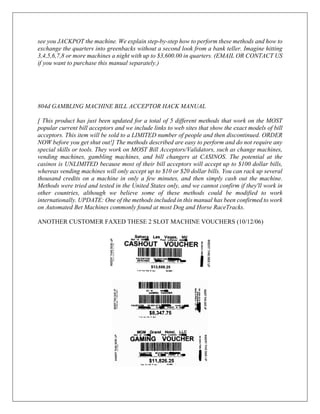 see you JACKPOT the machine. We explain step-by-step how to perform these methods and how to
exchange the quarters into greenbacks without a second look from a bank teller. Imagine hitting
3,4,5,6,7,8 or more machines a night with up to $3,600.00 in quarters. (EMAIL OR CONTACT US
if you want to purchase this manual separately.)
804d GAMBLING MACHINE BILL ACCEPTOR HACK MANUAL
[ This product has just been updated for a total of 5 different methods that work on the MOST
popular current bill acceptors and we include links to web sites that show the exact models of bill
acceptors. This item will be sold to a LIMITED number of people and then discontinued. ORDER
NOW before you get shut out!] The methods described are easy to perform and do not require any
special skills or tools. They work on MOST Bill Acceptors/Validators, such as change machines,
vending machines, gambling machines, and bill changers at CASINOS. The potential at the
casinos is UNLIMITED because most of their bill acceptors will accept up to $100 dollar bills,
whereas vending machines will only accept up to $10 or $20 dollar bills. You can rack up several
thousand credits on a machine in only a few minutes, and then simply cash out the machine.
Methods were tried and tested in the United States only, and we cannot confirm if they'll work in
other countries, although we believe some of these methods could be modified to work
internationally. UPDATE: One of the methods included in this manual has been confirmed to work
on Automated Bet Machines commonly found at most Dog and Horse RaceTracks.
ANOTHER CUSTOMER FAXED THESE 2 SLOT MACHINE VOUCHERS (10/12/06)
 