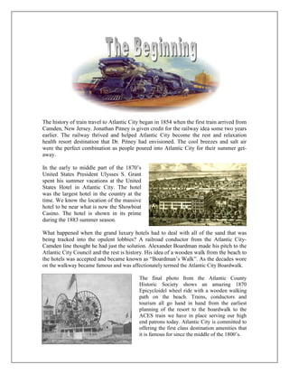 The history of train travel to Atlantic City began in 1854 when the first train arrived from
Camden, New Jersey. Jonathan Pitney is given credit for the railway idea some two years
earlier. The railway thrived and helped Atlantic City become the rest and relaxation
health resort destination that Dr. Pitney had envisioned. The cool breezes and salt air
were the perfect combination as people poured into Atlantic City for their summer get-
away.
In the early to middle part of the 1870’s
United States President Ulysses S. Grant
spent his summer vacations at the United
States Hotel in Atlantic City. The hotel
was the largest hotel in the country at the
time. We know the location of the massive
hotel to be near what is now the Showboat
Casino. The hotel is shown in its prime
during the 1883 summer season.
What happened when the grand luxury hotels had to deal with all of the sand that was
being tracked into the opulent lobbies? A railroad conductor from the Atlantic City-
Camden line thought he had just the solution. Alexander Boardman made his pitch to the
Atlantic City Council and the rest is history. His idea of a wooden walk from the beach to
the hotels was accepted and became known as “Boardman’s Walk”. As the decades wore
on the walkway became famous and was affectionately termed the Atlantic City Boardwalk.
The final photo from the Atlantic County
Historic Society shows an amazing 1870
Epicycloidel wheel ride with a wooden walking
path on the beach. Trains, conductors and
tourism all go hand in hand from the earliest
planning of the resort to the boardwalk to the
ACES train we have in place serving our high
end patrons today. Atlantic City is committed to
offering the first class destination amenities that
it is famous for since the middle of the 1800’s.
 