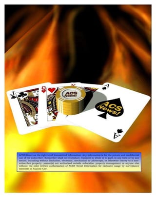 ACSN Reserves the right to all transmitted information. Any information is for the private and confidential
use of the subscriber. Subscriber shall not reproduce, transmit in whole or in part, in any form or by any
means, including without limitation, electronic, mechanical or photocopy, or otherwise convey to a non-
subscriber property, person(s) not authorized outside subscriber property management or anyone else
without the prior written authorization of ACSN News! Information for exclusive usage by surveillance
members of Atlantic City.
 