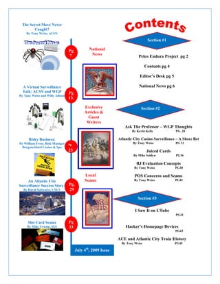 Section #1
Section #2
Section #3
World Pelco Endura Project pg 2
Contents pg 4
Editor’s Desk pg 5
National News pg 6
Ask The Professor – WGP Thoughts
By Kevin Kelly PG. 20
Atlantic City Casino Surveillance – A Shore Bet
By Tony Weiss PG 31
Juiced Cards
By Mike Soldyn PG36
BJ Evaluation Concepts
By Tony Weiss PG38
POS Concerns and Scams
By Tony Weiss PG41
I Saw It on UTube
PG41
Hacker’s Homepage Devices
PG43
ACE and Atlantic City Train History
By Tony Weiss PG45
National
News
Exclusive
Articles &
Guest
Writers
Local
Scams
The Secret Move Never
Caught?
By Tony Weiss, ACSN
Poker Cheating Devices
& Methods
By Tony Weiss, ACSN
A Virtual Surveillance
Talk: ACSN and WGP
By Tony Weiss and Willy Allison
Risky Business:
By William Frese, Risk Manager
Borgata Hotel Casino & Spa
An Atlantic City
Surveillance Success Story:
By David Schwartz, UNLV
Slot Card Scams
By Mike Crump, IGS
Pg
7.
Pg.
Pg.
July 4th
, 2009 Issue
Pg
13.
Pg.
29
23
0
Pg
33
 