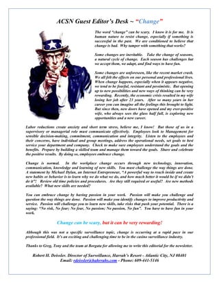 ACSN Guest Editor’s Desk ~
Labor reductions create anxiety and short term stress, believe me, I know! But those of us in a
supervisory or managerial role must communicate effectively. Employees look
sensible decision-making, commitment, communication and integrity. Listen to the employees and
their concerns, have individual and group meetings, address the operational needs, set goals to best
service your department and company. Ch
benefits. Prepare by building a skilled team and manage them toward the goals. Share and celebrate
the positive results. By doing so, employees embrace
Change is normal. In the workplace
communication, knowledge and learning of new skills. You must challenge the way things are done.
A statement by Michael Dylan, an Internet Entrepreneur, “A powerful way to reach inside and create
new habits or behavior is to learn why we do what we do, and how much better it would be if we didn’t
do it”! Review old time policies and procedures. Are they still required or useful? Are new methods
available? What new skills are needed?
You can embrace change by having passion in your work. Passion will make you challenge and
question the way things are done. Passion will make you identify changes to improve productivity and
service. Passion will challenge you to learn new skills, take risks that pu
saying: “No risk, No fear; No fear, No passion; No passion, No fun”. You have to have fun in your
work.
Change can be scary,
Although this was not a specific surveillance topic, change is occurring at a rapid pace in our
professional field. It’s an exciting and challenging time to be in the casino surveillance industry.
Thanks to Greg, Tony and the team at Borgata for allow
Robert H. Deissler. Director of Surveillance
Email: rdeissler@hahrrahs.com
ACSN Guest Editor’s Desk ~ “Change”
The word “change” can be scary. I know it
human nature to resist change, especially if something is
successful in the past. We are conditioned to belie
change is bad. Why tamper with something that works?
Some changes are inevitable. Take the change of seasons,
a natural cycle of change. Each season has challenges but
we accept them, we adapt, and find ways to have fun.
Some changes are unforeseen, like the recent market
We all felt the effects on our personal and professional lives.
When change happens, especially when it appears negative,
we tend to be fearful, resistant and pessimistic. But
up to new possibilities and new ways of thinking can be very
rewarding. Recently, the economic crisis resulted in my wife
losing her job after 23 years. After so many years in her
career you can imagine all the feelings this brought to light.
But since then, new doors have opened and my ever
wife, who always sees the glass half full, is exploring new
opportunities and a new career.
anxiety and short term stress, believe me, I know! But those of us in a
supervisory or managerial role must communicate effectively. Employees look to Management for
making, commitment, communication and integrity. Listen to the employees and
their concerns, have individual and group meetings, address the operational needs, set goals to best
service your department and company. Check to make sure employees understand the goals and the
benefits. Prepare by building a skilled team and manage them toward the goals. Share and celebrate
By doing so, employees embrace change.
Change is normal. In the workplace change occurs through new technology, innovation,
communication, knowledge and learning of new skills. You must challenge the way things are done.
A statement by Michael Dylan, an Internet Entrepreneur, “A powerful way to reach inside and create
ts or behavior is to learn why we do what we do, and how much better it would be if we didn’t
do it”! Review old time policies and procedures. Are they still required or useful? Are new methods
available? What new skills are needed?
e change by having passion in your work. Passion will make you challenge and
question the way things are done. Passion will make you identify changes to improve productivity and
service. Passion will challenge you to learn new skills, take risks that push your potential. There is a
saying: “No risk, No fear; No fear, No passion; No passion, No fun”. You have to have fun in your
Change can be scary, but it can be very rewarding!
Although this was not a specific surveillance topic, change is occurring at a rapid pace in our
professional field. It’s an exciting and challenging time to be in the casino surveillance industry.
Thanks to Greg, Tony and the team at Borgata for allowing me to write this editorial for the newsletter.
Director of Surveillance, Harrah’s Resort - Atlantic City, NJ 08401
rdeissler@hahrrahs.com - Phone: 609-441-5146
The word “change” can be scary. I know it is for me. It is
to resist change, especially if something is
successful in the past. We are conditioned to believe that
with something that works?
Some changes are inevitable. Take the change of seasons,
a natural cycle of change. Each season has challenges but
we accept them, we adapt, and find ways to have fun.
Some changes are unforeseen, like the recent market crash.
We all felt the effects on our personal and professional lives.
When change happens, especially when it appears negative,
we tend to be fearful, resistant and pessimistic. But opening
new ways of thinking can be very
rewarding. Recently, the economic crisis resulted in my wife
losing her job after 23 years. After so many years in her
career you can imagine all the feelings this brought to light.
But since then, new doors have opened and my ever-positive
ways sees the glass half full, is exploring new
anxiety and short term stress, believe me, I know! But those of us in a
to Management for
making, commitment, communication and integrity. Listen to the employees and
their concerns, have individual and group meetings, address the operational needs, set goals to best
eck to make sure employees understand the goals and the
benefits. Prepare by building a skilled team and manage them toward the goals. Share and celebrate
change occurs through new technology, innovation,
communication, knowledge and learning of new skills. You must challenge the way things are done.
A statement by Michael Dylan, an Internet Entrepreneur, “A powerful way to reach inside and create
ts or behavior is to learn why we do what we do, and how much better it would be if we didn’t
do it”! Review old time policies and procedures. Are they still required or useful? Are new methods
e change by having passion in your work. Passion will make you challenge and
question the way things are done. Passion will make you identify changes to improve productivity and
sh your potential. There is a
saying: “No risk, No fear; No fear, No passion; No passion, No fun”. You have to have fun in your
Although this was not a specific surveillance topic, change is occurring at a rapid pace in our
professional field. It’s an exciting and challenging time to be in the casino surveillance industry.
ing me to write this editorial for the newsletter.
Atlantic City, NJ 08401
 