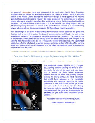 An extremely dangerous move was discussed at the most recent World Game Protection
conference in Las Vegas. Sal Piacente who began his career in Atlantic City as a blackjack
dealer at the Atlantis Casino detailed the Black Widow sleight of hand apparatus that has the
potential to devastate the casino industry. Sal was a speaker at the conference and is a highly
sought after game protection consultant. Can you imagine a move that is impossible to catch on
camera? One that takes less than a fraction of a second and can easily empty a rack of
$1,000’s in gaming cheques? The details of the Black Widow’s potential as a casino cheating
device will come alive in this exclusive Atlantic City Surveillance News investigation.
Our first example of the Black Widow working her magic has a craps dealer on the game who
has just dealt to heavy $100 action. The dealer is experienced and well liked by the crew he has
worked with for years. The player ends his play and wants to be cashed out. The dealer brings
in all of the $100 cheques for the box to tally. Since the dealer already has $500 cheques in his
working stack he is instructed to cut out $10,000 in the “come” for the color up. The experienced
dealer has a feel for a full stack of gaming cheques and grabs a stack off the top of the working
stack, cuts down the $10,000 and passes it off to the player. He clears his hands and the player
soon after leaves the game.
“You just missed a $500 gaming cheque theft courtesy of the Black Widow!”
The dealer was able to squeeze off (21) purple
$500 gaming cheques utilizing his ability to “feel”
the stack. He cuts out the stack and pulls back
only to release the Black Widow apparatus
instantly making the extra $500 gaming cheque
slide up his sleeve without any hand movement
that might bring attention to his immediate
supervisors. The traditional clearing of the hands
procedure is soon after shown to the eye in the
sky. Let’s do the math and see how devastating
the move can be to our industry. One $500 gaming
cheque taken off the game each shift equates to
$125,000 per year even with a few weeks off for
vacation.
Not bad for an initial investment of $249.99.
Do we have your attention yet?
 