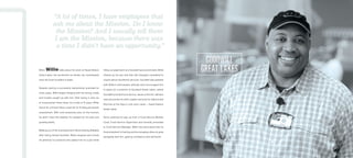 When Willie talks about his work at Naval Station
Great Lakes, the excitement he shows can overshadow
even the most troubled of pasts.
Despite owning a successful barbershop business for
many years, Willie began hanging with the wrong crowd
and trouble caught up with him. After being in and out
of incarceration three times, for a total of 12 years, Willie
found his criminal history a barrier for finding permanent
employment. With only temporary jobs on the horizon,
he didn’t have the stability he needed for his wife and
growing family.
Walking out of the unemployment offices feeling defeated
after being denied benefits, Willie stopped and turned
his attention to someone who asked him for a pen while
filling out paperwork at a Goodwill sponsored table. Willie
offered up his pen and then felt strangely compelled to
inquire about Goodwill’s services. Goodwill was pleased
with Willie’s enthusiastic attitude and encouraged him
to apply for a position at Goodwill Great Lakes, where
Goodwill provides food service, issues uniforms, delivers
mail and performs other logistic services for Sailors and
Recruits at the Navy’s only boot camp — Naval Station
Great Lakes.
Since working his way up from a Food Service Worker,
Cook, Food Service Supervisor and recently promoted
to Food Service Manager, Willie has discovered that he
finds enjoyment in training and encouraging others to grow
alongside with him, gaining confidence and self-worth.
“A lot of times, I have employees that
ask me about the Mission. Do I know
the Mission? And I usually tell them
I am the Mission, because there was
a time I didn’t have an opportunity.”
 