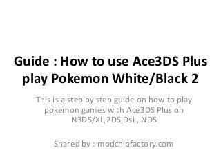 Guide : How to use Ace3DS Plus
play Pokemon White/Black 2
This is a step by step guide on how to play
pokemon games with Ace3DS Plus on
N3DS/XL,2DS,Dsi , NDS
Shared by : modchipfactory.com

 