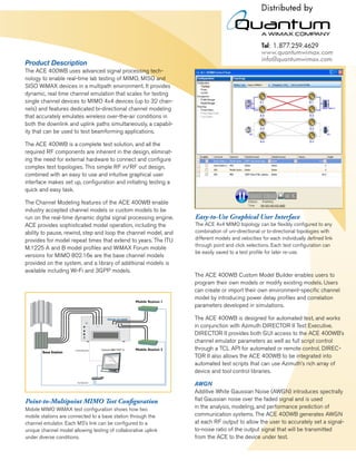 Product Description
The ACE 400WB uses advanced signal processing tech-
nology to enable real-time lab testing of MIMO, MISO and
SISO WiMAX devices in a multipath environment. It provides
dynamic, real time channel emulation that scales for testing
single channel devices to MIMO 4x4 devices (up to 32 chan-
nels) and features dedicated bi-directional channel modeling
that accurately emulates wireless over-the-air conditions in
both the downlink and uplink paths simultaneously, a capabil-
ity that can be used to test beamforming applications.

The ACE 400WB is a complete test solution, and all the
required RF components are inherent in the design, eliminat-
ing the need for external hardware to connect and conﬁgure
complex test topologies. This simple RF in/RF out design,
combined with an easy to use and intuitive graphical user
interface makes set up, conﬁguration and initiating testing a
quick and easy task.

The Channel Modeling features of the ACE 400WB enable
industry accepted channel models or custom models to be
run on the real-time dynamic digital signal processing engine.   Easy-to-Use Graphical User Interface
ACE provides sophisticated model operation, including the        The ACE 4x4 MIMO topology can be ﬂexibly conﬁgured to any
ability to pause, rewind, step and loop the channel model, and   combination of uni-directional or bi-directional topologies with
provides for model repeat times that extend to years. The ITU    different models and velocities for each individually deﬁned link
                                                                 through point and click selections. Each test conﬁguration can
M.1225 A and B model proﬁles and WiMAX Forum mobile
                                                                 be easily saved to a test proﬁle for later re-use.
versions for MIMO 802.16e are the base channel models
provided on the system, and a library of additional models is
available including Wi-Fi and 3GPP models.
                                                                 The ACE 400WB Custom Model Builder enables users to
                                                                 program their own models or modify existing models. Users
                                                                 can create or import their own environment-speciﬁc channel
                                                                 model by introducing power delay proﬁles and correlation
                                                                 parameters developed in simulations.

                                                                 The ACE 400WB is designed for automated test, and works
                                RF Port A   RF Port B
                                                                 in conjunction with Azimuth DIRECTOR II Test Executive.
                                                                 DIRECTOR II provides both GUI access to the ACE 400WB’s
                                                                 channel emulator parameters as well as full script control
                                                                 through a TCL API for automated or remote control. DIREC-
                                                                 TOR II also allows the ACE 400WB to be integrated into
                                                                 automated test scripts that can use Azimuth’s rich array of
                                                                 device and tool control libraries.

                                                                 AWGN
                                                                 Additive White Gaussian Noise (AWGN) introduces spectrally
Point-to-Multipoint MIMO Test Conﬁguration                       ﬂat Gaussian noise over the faded signal and is used
Mobile MIMO WiMAX test conﬁguration shows how two                in the analysis, modeling, and performance prediction of
mobile stations are connected to a base station through the      communication systems. The ACE 400WB generates AWGN
channel emulator. Each MS’s link can be conﬁgured to a           at each RF output to allow the user to accurately set a signal-
unique channel model allowing testing of collaborative uplink    to-noise ratio of the output signal that will be transmitted
under diverse conditions.                                        from the ACE to the device under test.
 