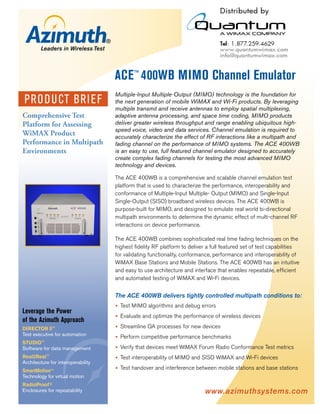 ACE™ 400WB MIMO Channel Emulator
                                    Multiple-Input Multiple-Output (MIMO) technology is the foundation for
PRO D U CT BRI EF                   the next generation of mobile WiMAX and Wi-Fi products. By leveraging
                                    multiple transmit and receive antennas to employ spatial multiplexing,
Comprehensive Test                  adaptive antenna processing, and space time coding, MIMO products
Platform for Assessing              deliver greater wireless throughput and range enabling ubiquitous high-
                                    speed voice, video and data services. Channel emulation is required to
WiMAX Product                       accurately characterize the effect of RF interactions like a multipath and
Performance in Multipath            fading channel on the performance of MIMO systems. The ACE 400WB
Environments                        is an easy to use, full featured channel emulator designed to accurately
                                    create complex fading channels for testing the most advanced MIMO
                                    technology and devices.

                                    The ACE 400WB is a comprehensive and scalable channel emulation test
                                    platform that is used to characterize the performance, interoperability and
                                    conformance of Multiple-Input Multiple- Output (MIMO) and Single-Input
                                    Single-Output (SISO) broadband wireless devices. The ACE 400WB is
                                    purpose-built for MIMO, and designed to emulate real world bi-directional
                                    multipath environments to determine the dynamic effect of multi-channel RF
                                    interactions on device performance.

                                    The ACE 400WB combines sophisticated real time fading techniques on the
                                    highest ﬁdelity RF platform to deliver a full featured set of test capabilities
                                    for validating functionality, conformance, performance and interoperability of
                                    WiMAX Base Stations and Mobile Stations. The ACE 400WB has an intuitive
                                    and easy to use architecture and interface that enables repeatable, efﬁcient
                                    and automated testing of WiMAX and Wi-Fi devices.


                                    The ACE 400WB delivers tightly controlled multipath conditions to:
                                      Test MIMO algorithms and debug errors
Leverage the Power
                                      Evaluate and optimize the performance of wireless devices
of the Azimuth Approach
DIRECTOR ll™                          Streamline QA processes for new devices
Test executive for automation         Perform competitive performance benchmarks
STUDIO™
Software for data management          Verify that devices meet WiMAX Forum Radio Conformance Test metrics
Real2Real™                            Test interoperability of MIMO and SISO WiMAX and Wi-Fi devices
Architecture for interoperability
SmartMotion™
                                      Test handover and interference between mobile stations and base stations
Technology for virtual motion
RadioProof®
Enclosures for repeatability                                              www.azimuthsystems.com
 