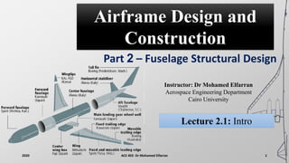 Airframe Design and
Construction
Part 2 – Fuselage Structural Design
Instructor: Dr Mohamed Elfarran
Aerospace Engineering Department
Cairo University
2020 ACE 402- Dr Mohamed Elfarran 1
Lecture 2.1: Intro
 
