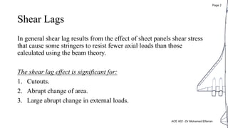 Shear Lags
In general shear lag results from the effect of sheet panels shear stress
that cause some stringers to resist fewer axial loads than those
calculated using the beam theory.
The shear lag effect is significant for:
1. Cutouts.
2. Abrupt change of area.
3. Large abrupt change in external loads.
ACE 402 - Dr Mohamed Elfarran
Page 2
 