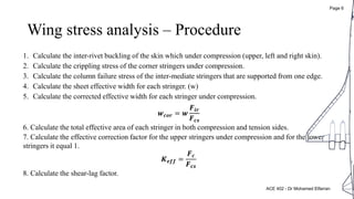 Wing stress analysis – Procedure
1. Calculate the inter-rivet buckling of the skin which under compression (upper, left and right skin).
2. Calculate the crippling stress of the corner stringers under compression.
3. Calculate the column failure stress of the inter-mediate stringers that are supported from one edge.
4. Calculate the sheet effective width for each stringer. (w)
5. Calculate the corrected effective width for each stringer under compression.
𝒘 𝒄𝒐𝒓 = 𝒘
𝑭𝒊𝒓
𝑭 𝒄𝒔
6. Calculate the total effective area of each stringer in both compression and tension sides.
7. Calculate the effective correction factor for the upper stringers under compression and for the lower
stringers it equal 1.
𝑲 𝒆𝒇𝒇 =
𝑭 𝒄
𝑭 𝒄𝒔
8. Calculate the shear-lag factor.
ACE 402 - Dr Mohamed Elfarran
Page 6
 