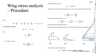 Wing stress analysis
– Procedure
1 Calculate the effective area
𝐴 𝑒𝑓𝑓 = 𝐾𝑒𝑓𝑓 𝐾𝑠𝑙 𝐴𝑡
2 Measure the coordinates of the existing areas 𝑥′
𝑎𝑛𝑑 𝑧,
and calculate the centroid position.
𝑍𝑐 =
𝐴𝑧′
𝐴
& 𝑋𝑐 =
𝐴𝑥′
𝐴
3 Calculate the second moments of area.
𝐼𝑥𝑥 = 𝐴𝑍2
, 𝐼𝑧𝑧 = 𝐴𝑋2
, 𝐼𝑥𝑧 = 𝐴𝑍𝑋
4 Calculate the applying bending moment
This bending moment depend on the type of the distributed load or the concentrated force
5 Calculate the resultant bending stress.
𝝈 𝒃 = − 𝑲 𝟑 𝑴 𝒛 − 𝑲 𝟏 𝑴 𝒙 𝑿 − 𝑲 𝟐 𝑴 𝒙 − 𝑲 𝟏 𝑴 𝒛 𝒁
2𝑙𝑝
3
3𝑙
8
𝑙 p
𝑙𝑝
3
𝑙
4
𝑙
p
𝑙𝑝
2
𝑙
3
𝑙
p
Where
𝑲 𝟏 =
𝑰 𝒙𝒛
𝑰
, 𝑲 𝟐 =
𝑰 𝒛𝒛
𝑰
, 𝑲 𝟑 =
𝑰 𝒙𝒙
𝑰
, 𝑰 = 𝑰 𝒙𝒙 𝑰 𝒛𝒛 − 𝑰 𝒙𝒛
𝟐
For symmetric wing then
𝑴 𝒛 = 𝟎, 𝑰 𝒙𝒛 = 𝟎
and
𝝈 𝒃 =
−𝑴 𝒙
𝑰 𝒙
𝒁
1 The margin of safety
𝑴𝑺 =
𝝈 𝒇𝒂𝒊𝒍𝒖𝒓𝒆
𝝈𝒕𝒓𝒖𝒆
− 𝟏
ACE 402 - Dr Mohamed Elfarran
Page 7
 