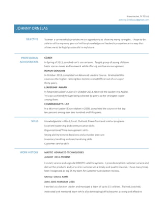Waxahachie, TX75165
Johnny.ornelas12@gmail.com
JOHNNY ORNELAS
OBJECTIVE To enter a career which provides me an opportunity to show my many strengths . I hope to be
ableto utilizemy many years of military knowledgeand leadership experiencein a way that
allows meto be highly successful in my future.
PROFESSIONAL
ACHIEVEMENTS
COACH
In Spring of 2015,coached son’s soccer team. Taught group of young children
basic soccer moves and teamwork whileoffering positiveencouragement.
HONOR GRADUATE
In October 2013,completed an Advanced Leaders Course. Graduated this
courseas the highestrankingNon-Commissioned Officer out of a classof
thirty peers.
LEADERSHIP AWARD
In Advanced Leaders Coursein October 2013, received the Leadership Award.
This was achieved through being selected by peers as the strongest leader
among them.
COMMANDANT’S LIST
In a Warrior Leaders Coursetaken in 2008, completed the coursein the top
ten percent among over two hundred and fifty peers.
SKILLS Knowledgeable in Word, Excel, Outlook, PowerPointand similar programs
Excellentleadership and communication skills
Organizational/ Timemanagement skills
Strong ability to make decisions and actunder pressure
Inventory handlingand merchandising skills
Customer serviceskills
WORK HISTORY MASTEC ADVANCED TECHNOLOGIES
AUGUST 2016-PRESENT
I install,serviceand upgradeDIRECTV satellitesystems. I provideexcellentcustomer serviceand
deliver the products and serviceto customers in a timely and quality manner. I have many times
been recognized as top of my team for customer satisfaction reviews.
UNITED STATES ARMY
JUNE 2005-FEBRUARY 2016
I worked as a Section Leader and managed a team of up to 15 soldiers. Trained,coached,
motivated and mentored team while also developingself to become a strong and effective
 