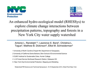 An enhanced hydro-ecological model (RHESSys) to
explore climate change interactions between
precipitation patterns, topography and forests in a
New York City water supply watershed
Antoine L. Randolph1,3, Lawrence E. Band1, Christina L.
Tague2, Matthew B. Dickinson4, Elliot M. Schneiderman5
1 University of North Carolina Chapel Hill, Department of Geography
2 University of California Santa Barbara, Bren School of Environmental Science
3 CUNY Institute for Sustainable Cities, Hunter College
4 U.S Forest Service Northeast Research Station, Delaware OH
5 New York City Environmental Protection, Mapping and Modeling
Watershed/Tifft Science and Technical Symposium, 18-19 September 2013, West Point New York
 