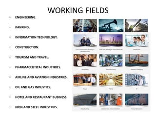 WORKING FIELDS
• ENGINEERING.
• BANKING.
• INFORMATION TECHNOLOGY.
• CONSTRUCTION.
• TOURISM AND TRAVEL.
• PHARMACEUTICAL INDUSTRIES.
• AIRLINE AND AVIATION INDUSTRIES.
• OIL AND GAS INDUSTIES.
• HOTEL AND RESTAURANT BUSINESS.
• IRON AND STEEL INDUSTRIES.
 