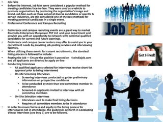• Job Fairs
• Before the internet, job fairs were considered a popular method for
meeting candidates face-to-face. They were used as a vehicle to
promote organizations by promoting the organization’s image and
brand. Job fairs such as those aimed at diverse candidates or specific to
certain industries, are still considered one of the best methods for
meeting potential candidates in a single event.
• Professional Conference and Campus Recruiting
• Conference and campus recruiting events are a great way to market
Rise India Enterprises Manpower PVT Ltd and your department and
provide you with an opportunity to network with potential qualified
candidates for current and future openings.
• Conference and campus career centers may offer to assist you in your
recruitment needs by providing job posting services and interviewing
facilities.
• When utilizing these events for current recruitments, the standard
hiring process is followed to include:
• Posting the Job — Ensure the position is posted on riseindiajob.com
and all applicants are directed to apply on-line
• Conducting Interviews
– All qualified applicants selected for interviews receive short-list
approval prior to being interviewed
– On-site Screening Interviews
• Screening interviews conducted to gather preliminary
information on prospective candidates
• To be conducted by more than one committee member in
attendance
• Screened-in applicants invited to interview with all
committee members
– On-Site Selection Interviews
• Interviews used to make final hiring decisions
• Requires all committee members to be in attendance
• In order to ensure fairness and equity in the hiring process for
interviewees not in attendance, the guidelines set forth in Conducting
Virtual Interviews (see Step 7) are to be followed.
 