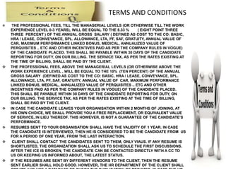 TERMS AND CONDITIONS
 THE PROFESSIONAL FEES, TILL THE MANAGERIAL LEVELS (OR OTHERWISE TILL THE WORK
EXPERIENCE LEVEL 0-3 YEARS), WILL BE EQUAL TO THE 8.33 % ( EIGHT POINT THREE
THREE PERCENT ) OF THE ANNUAL GROSS SALARY ( DEFINED AS COST TO THE CO: BASIC,
HRA / LEASE, CONVEYANCE, SPL. ALLOWANCE, LTA, PF, SAF, GRATUITY, ANNUAL VALUE OF
CAR, MAXIMUM PERFORMANCE LINKED BONUS, MEDICAL, ANNUALIZED VALUE OF
PERQUISITES .. ETC AND OTHER INCENTIVES PAID AS PER THE COMPANY RULES IN VOGUE)
OF THE CANDIDATE PLACED. THIS SHALL BE PAYABLE WITHIN 30 DAYS OF THE CANDIDATE
REPORTING FOR DUTY, ON OUR BILLING. THE SERVICE TAX, AS PER THE RATES EXISTING AT
THE TIME OF BILLING, SHALL BE PAID BY THE CLIENT.
 THE PROFESSIONAL FEES, ABOVE THE MANAGERIAL LEVELS (OR OTHERWISE ABOVE THE
WORK EXPERIENCE LEVEL , WILL BE EQUAL TO THE 10% (TEN PERCENT) OF THE ANNUAL
GROSS SALARY (DEFINED AS COST TO THE CO: BASIC, HRA / LEASE, CONVEYANCE, SPL.
ALLOWANCE, LTA, PF, SAF, GRATUITY, ANNUAL VALUE OF CAR, MAXIMUM PERFORMANCE
LINKED BONUS, MEDICAL, ANNUALIZED VALUE OF PERQUISITES .. ETC AND OTHER
INCENTIVES PAID AS PER THE COMPANY RULES IN VOGUE) OF THE CANDIDATE PLACED.
THIS SHALL BE PAYABLE WITHIN 30 DAYS OF THE CANDIDATE REPORTING FOR DUTY, ON
OUR BILLING. THE SERVICE TAX, AS PER THE RATES EXISTING AT THE TIME OF BILLING,
SHALL BE PAID BY THE CLIENT.
 IN CASE THE CANDIDATE LEAVES YOUR ORGANISATION WITHIN 2 MONTHS OF JOINING, AT
HIS OWN CHOICE, WE SHALL PROVIDE YOU A FREE REPLACEMENT, OR EQUIVALENT VALUE
OF SERVICE, IN LIEU THEREOF. THIS HOWEVER, IS NOT A GUARANTEE OF THE CANDIDATE’S
PERFORMANCE.
 RESUMES SENT TO YOUR ORGANISATION SHALL HAVE THE VALIDITY OF 1 YEAR. IN CASE
THE CANDIDATE IS INTERVIEWED, THEN HE IS CONSIDERED TO BE THE CANDIDATE FROM US
FOR A PERIOD OF ONE YEAR, FROM THE LAST INTERACTION.
 CLIENT SHALL CONTACT THE CANDIDATES SENT TO THEM, ONLY VIAUS. IF ANY RESUME IS
SHORTLISTED, THE ORGANIZATION SHALL ASK US TO SCHEDULE THE FIRST DISCUSSIONS.
AFTER THE ICE IS BROKEN, THE CANDIDATE CAN BE CONTACTED DIRECTLY WITH A CC TO
US OR KEEPING US INFORMED ABOUT, THE LATEST STATUS.
 IF THE RESUMES ARE SENT BY DIFFERENT VENDORS TO THE CLIENT, THEN THE RESUME
SENT EARLIER SHALL HOLD GOOD. HOWEVER, THE HR DEPARTMENT OF THE CLIENT SHALL
 