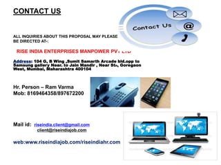CONTACT US
ALL INQUIRIES ABOUT THIS PROPOSAL MAY PLEASE
BE DIRECTED AT-:
RISE INDIA ENTERPRISES MANPOWER PVT LTD
Address: 104 G, B Wing ,Sumit Samarth Arcade bld.opp to
Samsung gallery Near. to Jain Mandir , Near Stn, Goregaon
West, Mumbai, Maharashtra 400104
Hr. Person – Ram Varma
Mob: 8169464358/897672200
Mail id: riseindia.client@gmail.com
client@riseindiajob.com
web:www.riseindiajob.com/riseindiahr.com
 
