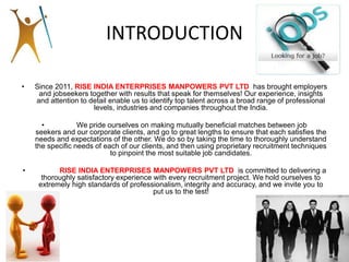 INTRODUCTION
• Since 2011, RISE INDIA ENTERPRISES MANPOWERS PVT LTD has brought employers
and jobseekers together with results that speak for themselves! Our experience, insights
and attention to detail enable us to identify top talent across a broad range of professional
levels, industries and companies throughout the India.
• We pride ourselves on making mutually beneficial matches between job
seekers and our corporate clients, and go to great lengths to ensure that each satisfies the
needs and expectations of the other. We do so by taking the time to thoroughly understand
the specific needs of each of our clients, and then using proprietary recruitment techniques
to pinpoint the most suitable job candidates.
• RISE INDIA ENTERPRISES MANPOWERS PVT LTD is committed to delivering a
thoroughly satisfactory experience with every recruitment project. We hold ourselves to
extremely high standards of professionalism, integrity and accuracy, and we invite you to
put us to the test!
 