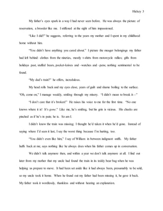 Hickey 3
My father’s eyes spark in a way I had never seen before. He was always the picture of
reservation, a brooder like me. I stiffened at the sight of him impassioned.
“Like I did?” he suggests, referring to the years my mother and I spent in my childhood
home without him.
“You didn’t have anything you cared about.” I picture the meager belongings my father
had left behind: clothes from the nineties, mostly t-shirts from motorcycle rallies; gifts from
holidays past, stuffed bears, pocket-knives and –watches and –pens; nothing sentimental to be
found.
“My dad’s train?” he offers, incredulous.
My head rolls back and my eyes close, years of guilt and shame boiling to the surface.
“Oh, come on,” I manage weakly, smiling through my misery. “I didn’t mean to break it—”
“I don’t care that it’s broken!” He raises his voice to me for the first time. “No one
knows where it is! It’s gone.” Like me, he’s smiling, but his grin is vicious. His cheeks are
pinched as if he’s in pain; he is. So am I.
I didn’t know the train was missing; I thought he’d taken it when he’d gone. Instead of
saying where I’d seen it last, I say the worst thing because I’m hurting, too.
“You didn’t even like him,” I say of William in between indignant sniffs. My father
huffs back at me, says nothing like he always does when his father comes up in conversation.
We didn’t talk anymore then, and within a year we don’t talk anymore at all. I find out
later from my mother that my uncle had found the train in its teddy bear bag when he was
helping us prepare to move. It had been set aside like it had always been, presumably to be sold,
so my uncle took it home. When he found out my father had been missing it, he gave it back.
My father took it wordlessly, thankless and without hearing an explanation.
 