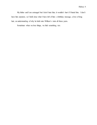 Hickey 4
My father and I are estranged but I don’t hate him; it wouldn’t hurt if I hated him. I don’t
have him anymore, so I hold close what I have left of him: a birthday message, a love of long
hair, an understanding of why he held onto William’s train all those years.
Sometimes when we lose things, we find something, too.
 