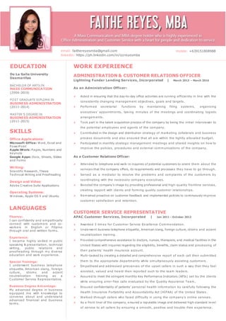 SKILLS
Office Applications:
Microsoft Office: Word, Excel and
PowerPoint
Apple iWork: Pages, Numbers and
Keynote
Google Apps: Docs, Sheets, Slides
and Forms
Writing:
Scientific Research, Thesis
Technical Writing and Proofreading
Design and Video:
Adobe Creative Suite Applications
Operating Systems:
Windows, Apple OS X and Ubuntu
EDUCATION
De La Salle University
Dasmariñas
BACHELOR OF ARTS IN
MASS COMMUNICATION
(2006-2010)
POST GRADUATE DIPLOMA IN
BUSINESS ADMINISTRATION
(2011-2014)
MASTER’S DEGREE IN
BUSINESS ADMINISTRATION
(2011-2015)
LANGUAGES
Fluency:
I can confidently and empathically
connect with customers and co-
workers in English or Filipino
through oral and written forms.
Experience:
I became highly skilled in public
speaking & presentation, technical
writing, public relations and
proofreading through my diverse
education and work experience.
Special Trainings:
I underwent business telephone
etiquette, American slang, foreign
culture, idioms and accent
neutralization training as a
Customer Service Representative.
Business Degree Advantage:
My advanced degree in business
equipped me with knowledge to
converse about and understand
advanced financial and business
terms.
WORK EXPERIENCE
ADMINISTRATION & CUSTOMER RELATIONS OFFICER
Lightning Funder Lending Services, Incorporated | March 2013 – March 2016
As an Administration Officer:
 Aided in ensuring that the day-to-day office activities are running efficiently in line with the
consistently changing management objectives, goals and targets.
 Performed secretarial functions by maintaining filing systems, organizing
executives’ appointments, taking minutes of the meetings and coordinating logistic
arrangements.
 Took part in the talent acquisition process of the company by being the initial interviewer to
the potential employees and agents of the company.
 Contributed in the design and distribution strategy of marketing collaterals and business
process documents and also ensured that all are within the tightly allocated budget.
 Participated in monthly strategic management meetings and shared insights on how to
improve the policies, procedures and external communications of the company.
As a Customer Relations Officer:
 Attended to telephone and walk-in inquiries of potential customers to orient them about the
services that the company offers, its requirements and processes they have to go through.
 Served as a mediator to resolve the problems and complaints of the customers by
coordinating with the necessary company executives.
 Boosted the company’s image by providing professional and high-quality frontline services,
creating rapport with clients and forming quality customer relationships.
 Remained proactive on customer feedback and implemented policies to continuously improve
customer satisfaction and retention.
CUSTOMER SERVICE REPRESENTATIVE
APAC Customer Services, Incorporated | Jan 2011 - October 2012
 Awarded 3 times for Customer Service Excellence Commendation.
 Underwent business telephone etiquette, American slang, foreign culture, idioms and accent
neutralization training.
 Provided comprehensive assistance to doctors, nurses, therapists, and medical facilities in the
United States with inquiries regarding the eligibility, benefits, claim status and processing of
their patients' health insurance account.
 Multi-tasked by creating a detailed and comprehensive report of each call then submitted
them to the appropriate departments while simultaneously assisting customers .
 Empathized and addressed grievances of the upset callers in such a way that they feel
assisted, valued and heard then reported such to the team leaders.
 Assured to meet the stringent monthly Key Performance Indicators (KPIs) set by the clients
while ensuring error-free calls evaluated by the Quality Assurance Team.
 Ensured confidentiality of patients’ personal health information by carefully following the
Health Insurance Portability and Accountability Act (HIPAA) of the United States.
 Walked-through callers who faced difficulty in using the company’s online services.
 As a front liner of the company, ensured a reputable image and delivered high standard level
of service to all callers by ensuring a smooth, positive and trouble -free experience.
email: faithereyesmba@gmail.com
linkedin: https://ph.linkedin.com/in/izzreyesmba
mobile: +639151808988
 