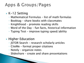  K-12 Setting
◦ Mathematical Formulas – list of math formulas
◦ Booktag – share books with classmates
◦ Knighthood – promote reading skills
◦ Word of the Day – fun facts, historical information
◦ Typing Test – improve typing speed/ability
 Higher Education
◦ JSTOR Search – research scholarly articles
◦ CiteMe – format proper citations
◦ Notely – organize notes
◦ Slideshare – create and share presentations
 