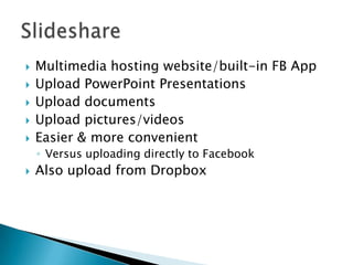  Multimedia hosting website/built-in FB App
 Upload PowerPoint Presentations
 Upload documents
 Upload pictures/videos
 Easier & more convenient
◦ Versus uploading directly to Facebook
 Also upload from Dropbox
 
