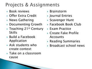  Book reviews
 Offer Extra Credit
 News Gathering
 Documenting Growth
 Teaching 21st Century
Skills
 Build a Facebook
Application
 Ask students who
create context
 Take on a classroom
cause
 Brainstorm
 Journal Entries
 Scavenger Hunt
 Facebook Book Club
 Exam Practice
 Create Fake Profile
Accounts
 Reading Summaries
 Broadcast school news
 