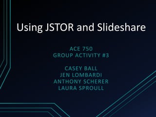 Using JSTOR and Slideshare
ACE 750
GROUP ACTIVITY #3
CASEY BALL
JEN LOMBARDI
ANTHONY SCHERER
LAURA SPROULL
 