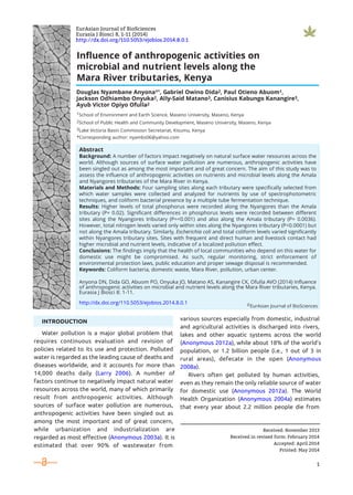 1School of Environment and Earth Science, Maseno University, Maseno, Kenya
2School of Public Health and Community Development, Maseno University, Maseno, Kenya
3Lake Victoria Basin Commission Secretariat, Kisumu, Kenya
*Corresponding author: nyambs06@yahoo.com
Influence of anthropogenic activities on
microbial and nutrient levels along the
Mara River tributaries, Kenya
1
EurAsian Journal of BioSciences
Eurasia J Biosci 8, 1-11 (2014)
http://dx.doi.org/110.5053/ejobios.2014.8.0.1
Water pollution is a major global problem that
requires continuous evaluation and revision of
policies related to its use and protection. Polluted
water is regarded as the leading cause of deaths and
diseases worldwide, and it accounts for more than
14,000 deaths daily (Larry 2006). A number of
factors continue to negatively impact natural water
resources across the world, many of which primarily
result from anthropogenic activities. Although
sources of surface water pollution are numerous,
anthropogenic activities have been singled out as
among the most important and of great concern,
while urbanization and industrialization are
regarded as most effective (Anonymous 2003a). It is
estimated that over 90% of wastewater from
various sources especially from domestic, industrial
and agricultural activities is discharged into rivers,
lakes and other aquatic systems across the world
(Anonymous 2012a), while about 18% of the world’s
population, or 1.2 billion people (i.e., 1 out of 3 in
rural areas), defecate in the open (Anonymous
2008a).
Rivers often get polluted by human activities,
even as they remain the only reliable source of water
for domestic use (Anonymous 2012a). The World
Health Organization (Anonymous 2004a) estimates
that every year about 2.2 million people die from
Received: November 2013
Received in revised form: February 2014
Accepted: April 2014
Printed: May 2014
INTRODUCTION
Abstract
Background: A number of factors impact negatively on natural surface water resources across the
world. Although sources of surface water pollution are numerous, anthropogenic activities have
been singled out as among the most important and of great concern. The aim of this study was to
assess the influence of anthropogenic activities on nutrients and microbial levels along the Amala
and Nyangores tributaries of the Mara River in Kenya.
Materials and Methods: Four sampling sites along each tributary were specifically selected from
which water samples were collected and analyzed for nutrients by use of spectrophotometric
techniques, and coliform bacterial presence by a multiple tube fermentation technique.
Results: Higher levels of total phosphorus were recorded along the Nyangores than the Amala
tributary (P= 0.02). Significant differences in phosphorus levels were recorded between different
sites along the Nyangores tributary (P=<0.001) and also along the Amala tributary (P= 0.0036).
However, total nitrogen levels varied only within sites along the Nyangores tributary (P<0.0001) but
not along the Amala tributary. Similarly, Escherichia coli and total coliform levels varied significantly
within Nyangores tributary sites. Sites with frequent and direct human and livestock contact had
higher microbial and nutrient levels, indicative of a localized pollution effect.
Conclusions: The findings imply that the health of local communities who depend on this water for
domestic use might be compromised. As such, regular monitoring, strict enforcement of
environmental protection laws, public education and proper sewage disposal is recommended.
Keywords: Coliform bacteria, domestic waste, Mara River, pollution, urban center.
Anyona DN, Dida GO, Abuom PO, Onyuka JO, Matano AS, Kanangire CK, Ofulla AVO (2014) Influence
of anthropogenic activities on microbial and nutrient levels along the Mara River tributaries, Kenya.
Eurasia J Biosci 8: 1-11.
http://dx.doi.org/110.5053/ejobios.2014.8.0.1
Douglas Nyambane Anyona1*, Gabriel Owino Dida2, Paul Otieno Abuom1,
Jackson Odhiambo Onyuka2, Ally-Said Matano3, Canisius Kabungo Kanangire3,
Ayub Victor Opiyo Ofulla2
©EurAsian Journal of BioSciences
 