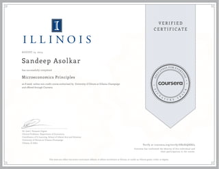 AUGUST 15, 2014
Sandeep Asolkar
Microeconomics Principles
an 8 week online non-credit course authorized by University of Illinois at Urbana-Champaign
and offered through Coursera
has successfully completed
Dr. José J. Vázquez-Cognet
Clinical Professor, Department of Economics
Coordinator of E-Learning, School of Liberal Arts and Sciences
University of Illinois at Urbana-Champaign
Urbana, IL 61801
Verify at coursera.org/verify/HB2E6QKRD5
Coursera has confirmed the identity of this individual and
their participation in the course.
This does not reflect the entire curriculum offered, or affirm enrollment at Illinois, or confer an Illinois grade, credit, or degree.
 
