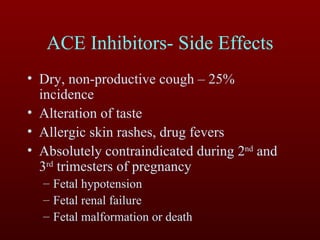 ACE Inhibitors- Side Effects Dry, non-productive cough – 25% incidence Alteration of taste Allergic skin rashes, drug fevers Absolutely contraindicated during 2 nd  and 3 rd  trimesters of pregnancy Fetal hypotension Fetal renal failure Fetal malformation or death 