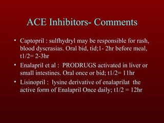 Captopril :   sulfhydryl may be responsible for rash, blood dyscrasias. Oral bid, tid;1- 2hr before meal, t1/2= 2-3hr Enalapril et al :  PRODRUGS activated in liver or small intestines. Oral once or bid; t1/2= 11hr Lisinopril :   lysine derivative of enalaprilat  the active form of Enalapril Once daily; t1/2 = 12hr ACE Inhibitors- Comments 