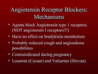 Angiotensin Receptor Blockers: Mechanisms Agents block Angiotensin type 1 receptors (NOT angiotensin I receptors!!!) Have no effect on bradykinin metabolism Probably reduced cough and angioedema possibilities Contraindicated during pregnancy Losartan (Cozaar) and Valsartan (Diovan) 
