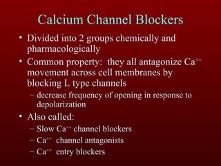 Calcium Channel Blockers Divided into 2 groups chemically and pharmacologically Common property:  they all antagonize Ca ++  movement across cell membranes by blocking L type channels decrease frequency of opening in response to depolarization Also called:  Slow Ca ++  channel blockers Ca ++   channel antagonists  Ca ++   entry blockers 
