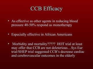 CCB Efficacy As effective as other agents in reducing blood pressure 40-50% respond as monotherapy Especially effective in African Americans Morbidity and mortality?????  HOT trial at least may offer that CCB are not deleterious…Sys Eur trial/SHEP trial suggested CCB’s decrease cardiac and cerebrovascular outcomes in the elderly 