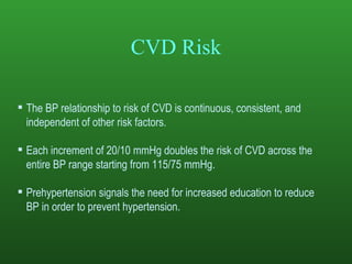 CVD Risk The BP relationship to risk of CVD is continuous, consistent, and independent of other risk factors. Each increment of 20/10 mmHg doubles the risk of CVD across the entire BP range starting from 115/75 mmHg. Prehypertension signals the need for increased education to reduce BP in order to prevent hypertension. 