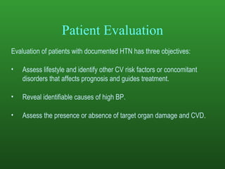 Patient Evaluation Evaluation of patients with documented HTN has three objectives:  Assess lifestyle and identify other CV risk factors or concomitant disorders that affects prognosis and guides treatment.  Reveal identifiable causes of high BP. Assess the presence or absence of target organ damage and CVD . 