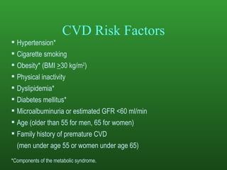 CVD Risk Factors Hypertension* Cigarette smoking Obesity* (BMI  > 30 kg/m 2 ) Physical inactivity Dyslipidemia* Diabetes mellitus* Microalbuminuria or estimated GFR <60 ml/min Age (older than 55 for men, 65 for women) Family history of premature CVD  (men under age 55 or women under age 65) * Components of the metabolic syndrome . 