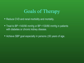 Goals of Therapy Reduce CVD and renal morbidity and mortality.  Treat to BP <140/90 mmHg or BP <130/80 mmHg in patients  with diabetes or chronic kidney disease.  Achieve SBP goal especially in persons  > 50 years of age . 